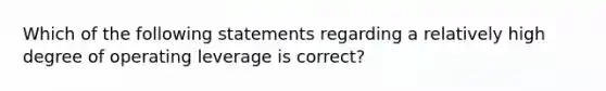 Which of the following statements regarding a relatively high degree of operating leverage is correct?