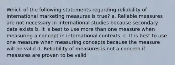 Which of the following statements regarding reliability of international marketing measures is true? a. Reliable measures are not necessary in international studies because secondary data exists b. It is best to use more than one measure when measuring a concept in international contexts. c. It is best to use one measure when measuring concepts because the measure will be valid d. Reliability of measures is not a concern if measures are proven to be valid