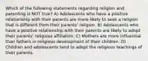 Which of the following statements regarding religion and parenting is NOT true? A) Adolescents who have a positive relationship with their parents are more likely to seek a religion that is different from their parents' religion. B) Adolescents who have a positive relationship with their parents are likely to adopt their parents' religious affiliation. C) Mothers are more influential than fathers in religious development of their children. D) Children and adolescents tend to adopt the religious teachings of their parents.