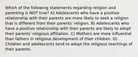 Which of the following statements regarding religion and parenting is NOT true? A) Adolescents who have a positive relationship with their parents are more likely to seek a religion that is different from their parents' religion. B) Adolescents who have a positive relationship with their parents are likely to adopt their parents' religious affiliation. C) Mothers are more influential than fathers in religious development of their children. D) Children and adolescents tend to adopt the religious teachings of their parents.