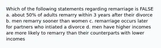 Which of the following statements regarding remarriage is FALSE a. about 50% of adults remarry within 3 years after their divorce b. men remarry sooner than women c. remarriage occurs later for partners who intiated a divorce d. men have higher incomes are more likely to remarry than their counterparts with lower incomes