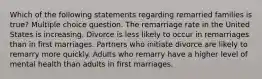 Which of the following statements regarding remarried families is true? Multiple choice question. The remarriage rate in the United States is increasing. Divorce is less likely to occur in remarriages than in first marriages. Partners who initiate divorce are likely to remarry more quickly. Adults who remarry have a higher level of mental health than adults in first marriages.