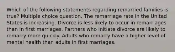 Which of the following statements regarding remarried families is true? Multiple choice question. The remarriage rate in the United States is increasing. Divorce is less likely to occur in remarriages than in first marriages. Partners who initiate divorce are likely to remarry more quickly. Adults who remarry have a higher level of mental health than adults in first marriages.