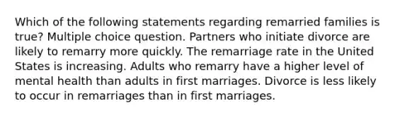 Which of the following statements regarding remarried families is true? Multiple choice question. Partners who initiate divorce are likely to remarry more quickly. The remarriage rate in the United States is increasing. Adults who remarry have a higher level of mental health than adults in first marriages. Divorce is less likely to occur in remarriages than in first marriages.