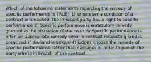 Which of the following statements regarding the remedy of specific performance is TRUE? 1) Whenever a condition of a contract is breached, the innocent party has a right to specific performance 2) Specific performance is a statutory remedy granted at the discretion of the court 3) Specific performance is often an appropriate remedy when a contract respecting land is breached, if the land is unique 4) Judges choose the remedy of specific performance rather than damages in order to punish the party who is in breach of the contract