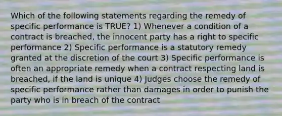 Which of the following statements regarding the remedy of specific performance is TRUE? 1) Whenever a condition of a contract is breached, the innocent party has a right to specific performance 2) Specific performance is a statutory remedy granted at the discretion of the court 3) Specific performance is often an appropriate remedy when a contract respecting land is breached, if the land is unique 4) Judges choose the remedy of specific performance rather than damages in order to punish the party who is in breach of the contract