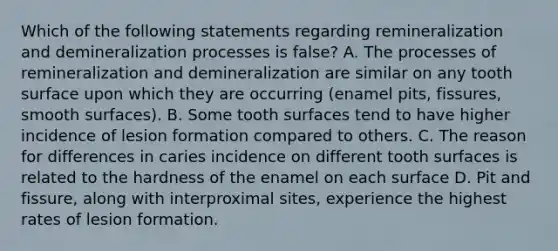 Which of the following statements regarding remineralization and demineralization processes is false? A. The processes of remineralization and demineralization are similar on any tooth surface upon which they are occurring (enamel pits, fissures, smooth surfaces). B. Some tooth surfaces tend to have higher incidence of lesion formation compared to others. C. The reason for differences in caries incidence on different tooth surfaces is related to the hardness of the enamel on each surface D. Pit and fissure, along with interproximal sites, experience the highest rates of lesion formation.