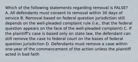 Which of the following statements regarding removal is FALSE? A. All defendants must consent to removal within 30 days of service B. Removal based on federal question jurisdiction still depends on the well-pleaded complaint rule (i.e., that the federal question appears on the face of the well-pleaded complaint) C. If the plaintiff's case is based only on state law, the defendant can still remove the case to federal court on the bases of federal question jurisdiction D. Defendants must remove a case within one-year of the commencement of the action unless the plaintiff acted in bad faith