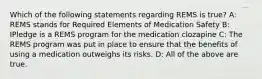 Which of the following statements regarding REMS is true? A: REMS stands for Required Elements of Medication Safety B: IPledge is a REMS program for the medication clozapine C: The REMS program was put in place to ensure that the benefits of using a medication outweighs its risks. D: All of the above are true.