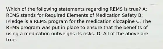 Which of the following statements regarding REMS is true? A: REMS stands for Required Elements of Medication Safety B: IPledge is a REMS program for the medication clozapine C: The REMS program was put in place to ensure that the benefits of using a medication outweighs its risks. D: All of the above are true.