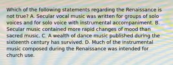 Which of the following statements regarding the Renaissance is not true? A. Secular vocal music was written for groups of solo voices and for solo voice with instrumental accompaniment. B. Secular music contained more rapid changes of mood than sacred music. C. A wealth of dance music published during the sixteenth century has survived. D. Much of the instrumental music composed during the Renaissance was intended for church use.