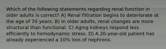 Which of the following statements regarding renal function in older adults is correct? A) Renal filtration begins to deteriorate at the age of 70 years. B) In older adults, renal changes are more structural than functional. C) Aging kidneys respond less efficiently to hemodynamic stress. D) A 20-year-old patient has already experienced a 10% loss of nephrons.