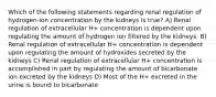 Which of the following statements regarding renal regulation of hydrogen-ion concentration by the kidneys is true? A) Renal regulation of extracellular H+ concentration is dependent upon regulating the amount of hydrogen ion filtered by the kidneys. B) Renal regulation of extracellular H+ concentration is dependent upon regulating the amount of hydroxides secreted by the kidneys C) Renal regulation of extracellular H+ concentration is accomplished in part by regulating the amount of bicarbonate ion excreted by the kidneys D) Most of the H+ excreted in the urine is bound to bicarbonate