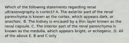 Which of the following statements regarding renal ultrasonography is correct? A. The exterior part of the renal parenchyma is known as the cortex, which appears dark, or anechoic. B. The kidney is encased by a thin layer known as the renal capsule. C. The interior part of the renal parenchyma is known as the medulla, which appears bright, or echogenic. D. All of the above E. B and C only