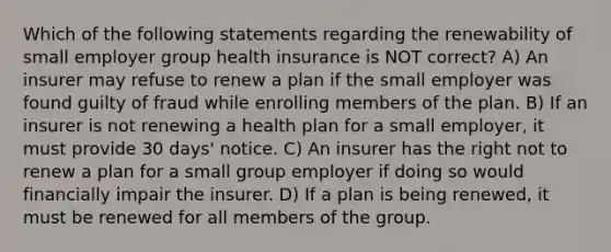 Which of the following statements regarding the renewability of small employer group health insurance is NOT correct? A) An insurer may refuse to renew a plan if the small employer was found guilty of fraud while enrolling members of the plan. B) If an insurer is not renewing a health plan for a small employer, it must provide 30 days' notice. C) An insurer has the right not to renew a plan for a small group employer if doing so would financially impair the insurer. D) If a plan is being renewed, it must be renewed for all members of the group.