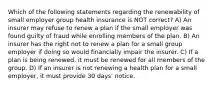 Which of the following statements regarding the renewability of small employer group health insurance is NOT correct? A) An insurer may refuse to renew a plan if the small employer was found guilty of fraud while enrolling members of the plan. B) An insurer has the right not to renew a plan for a small group employer if doing so would financially impair the insurer. C) If a plan is being renewed, it must be renewed for all members of the group. D) If an insurer is not renewing a health plan for a small employer, it must provide 30 days' notice.