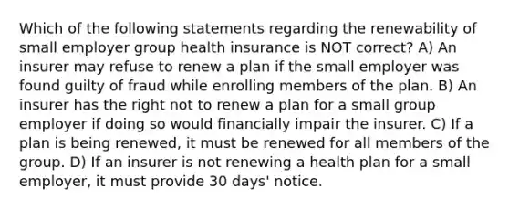 Which of the following statements regarding the renewability of small employer group health insurance is NOT correct? A) An insurer may refuse to renew a plan if the small employer was found guilty of fraud while enrolling members of the plan. B) An insurer has the right not to renew a plan for a small group employer if doing so would financially impair the insurer. C) If a plan is being renewed, it must be renewed for all members of the group. D) If an insurer is not renewing a health plan for a small employer, it must provide 30 days' notice.