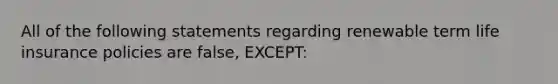 All of the following statements regarding renewable term life insurance policies are false, EXCEPT: