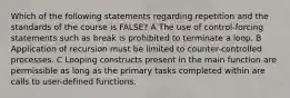 Which of the following statements regarding repetition and the standards of the course is FALSE? A The use of control-forcing statements such as break is prohibited to terminate a loop. B Application of recursion must be limited to counter-controlled processes. C Looping constructs present in the main function are permissible as long as the primary tasks completed within are calls to user-defined functions.