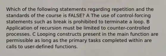 Which of the following statements regarding repetition and the standards of the course is FALSE? A The use of control-forcing statements such as break is prohibited to terminate a loop. B Application of recursion must be limited to counter-controlled processes. C Looping constructs present in the main function are permissible as long as the primary tasks completed within are calls to user-defined functions.