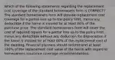 Which of the following statements regarding the replacement cost coverage of the standard homeowners form is CORRECT? The standard homeowners form will provide replacement cost coverage for a partial loss up to the policy limit, minus any deductible if the home is insured for at least 80% of the purchase price. The standard homeowners form will cover the cost of required repairs for a partial loss up to the policy limit, minus any deductible without any deduction for depreciation if the home is insured for at least 80% of the replacement cost of the dwelling. Financial planners should recommend at least 100% of the replacement cost value of the home with regard to homeowners insurance coverage recommendations.