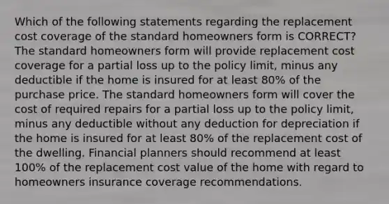 Which of the following statements regarding the replacement cost coverage of the standard homeowners form is CORRECT? The standard homeowners form will provide replacement cost coverage for a partial loss up to the policy limit, minus any deductible if the home is insured for at least 80% of the purchase price. The standard homeowners form will cover the cost of required repairs for a partial loss up to the policy limit, minus any deductible without any deduction for depreciation if the home is insured for at least 80% of the replacement cost of the dwelling. Financial planners should recommend at least 100% of the replacement cost value of the home with regard to homeowners insurance coverage recommendations.