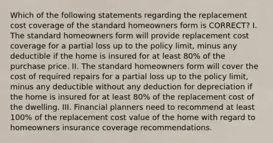 Which of the following statements regarding the replacement cost coverage of the standard homeowners form is CORRECT? I. The standard homeowners form will provide replacement cost coverage for a partial loss up to the policy limit, minus any deductible if the home is insured for at least 80% of the purchase price. II. The standard homeowners form will cover the cost of required repairs for a partial loss up to the policy limit, minus any deductible without any deduction for depreciation if the home is insured for at least 80% of the replacement cost of the dwelling. III. Financial planners need to recommend at least 100% of the replacement cost value of the home with regard to homeowners insurance coverage recommendations.