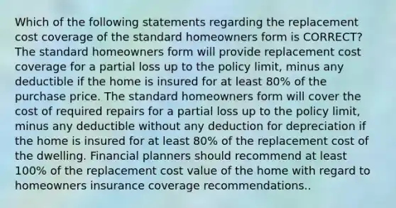 Which of the following statements regarding the replacement cost coverage of the standard homeowners form is CORRECT? The standard homeowners form will provide replacement cost coverage for a partial loss up to the policy limit, minus any deductible if the home is insured for at least 80% of the purchase price. The standard homeowners form will cover the cost of required repairs for a partial loss up to the policy limit, minus any deductible without any deduction for depreciation if the home is insured for at least 80% of the replacement cost of the dwelling. Financial planners should recommend at least 100% of the replacement cost value of the home with regard to homeowners insurance coverage recommendations..