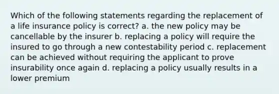 Which of the following statements regarding the replacement of a life insurance policy is correct? a. the new policy may be cancellable by the insurer b. replacing a policy will require the insured to go through a new contestability period c. replacement can be achieved without requiring the applicant to prove insurability once again d. replacing a policy usually results in a lower premium