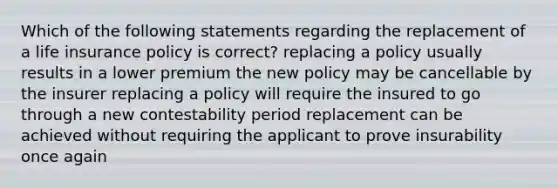 Which of the following statements regarding the replacement of a life insurance policy is correct? replacing a policy usually results in a lower premium the new policy may be cancellable by the insurer replacing a policy will require the insured to go through a new contestability period replacement can be achieved without requiring the applicant to prove insurability once again