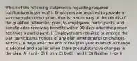 Which of the following statements regarding required notifications is correct? I. Employers are required to provide a summary plan description, that is, a summary of the details of the qualified retirement plan, to employees, participants, and beneficiaries receiving benefits within 90 days after the person becomes a participant.II. Employers are required to provide the plan participants notices of any plan amendments or changes within 210 days after the end of the plan year in which a change is adopted and applies when there are substantive changes in the plan. A) I only B) II only C) Both I and II D) Neither I nor II