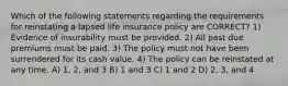 Which of the following statements regarding the requirements for reinstating a lapsed life insurance policy are CORRECT? 1) Evidence of insurability must be provided. 2) All past due premiums must be paid. 3) The policy must not have been surrendered for its cash value. 4) The policy can be reinstated at any time. A) 1, 2, and 3 B) 1 and 3 C) 1 and 2 D) 2, 3, and 4