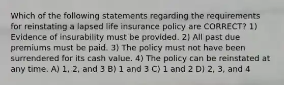 Which of the following statements regarding the requirements for reinstating a lapsed life insurance policy are CORRECT? 1) Evidence of insurability must be provided. 2) All past due premiums must be paid. 3) The policy must not have been surrendered for its cash value. 4) The policy can be reinstated at any time. A) 1, 2, and 3 B) 1 and 3 C) 1 and 2 D) 2, 3, and 4