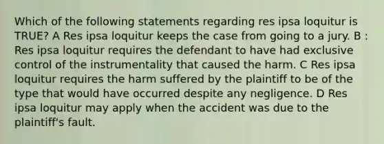 Which of the following statements regarding res ipsa loquitur is TRUE? A Res ipsa loquitur keeps the case from going to a jury. B : Res ipsa loquitur requires the defendant to have had exclusive control of the instrumentality that caused the harm. C Res ipsa loquitur requires the harm suffered by the plaintiff to be of the type that would have occurred despite any negligence. D Res ipsa loquitur may apply when the accident was due to the plaintiff's fault.