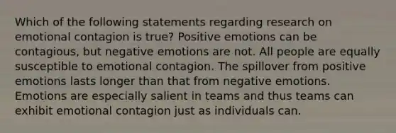 Which of the following statements regarding research on emotional contagion is true? Positive emotions can be contagious, but negative emotions are not. All people are equally susceptible to emotional contagion. The spillover from positive emotions lasts longer than that from negative emotions. Emotions are especially salient in teams and thus teams can exhibit emotional contagion just as individuals can.