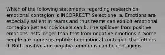 Which of the following statements regarding research on emotional contagion is INCORRECT? Select one: a. Emotions are especially salient in teams and thus teams can exhibit emotional contagion just as individuals can b. The spillover from positive emotions lasts longer than that from negative emotions c. Some people are more susceptible to emotional contagion than others d. Both positive and negative emotions can be contagious