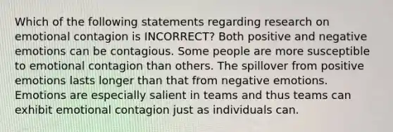 Which of the following statements regarding research on emotional contagion is INCORRECT? Both positive and negative emotions can be contagious. Some people are more susceptible to emotional contagion than others. The spillover from positive emotions lasts longer than that from negative emotions. Emotions are especially salient in teams and thus teams can exhibit emotional contagion just as individuals can.