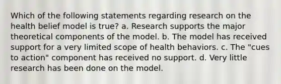 Which of the following statements regarding research on the health belief model is true? a. Research supports the major theoretical components of the model. b. The model has received support for a very limited scope of health behaviors. c. The "cues to action" component has received no support. d. Very little research has been done on the model.