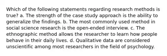 Which of the following statements regarding research methods is true? a. The strength of the case study approach is the ability to generalize the findings. b. The most commonly used method in social science research is the open-ended interview. c. The ethnographic method allows the researcher to learn how people behave in their daily lives. d. Qualitative data are considered unscientific among most researchers in the field of psychology.