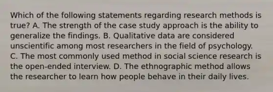 Which of the following statements regarding research methods is true? A. The strength of the case study approach is the ability to generalize the findings. B. Qualitative data are considered unscientific among most researchers in the field of psychology. C. The most commonly used method in social science research is the open-ended interview. D. The ethnographic method allows the researcher to learn how people behave in their daily lives.