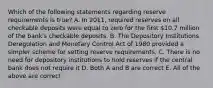 Which of the following statements regarding reserve requirements is​ true? A. In​ 2011, required reserves on all checkable deposits were equal to zero for the first​ 10.7 million of the​ bank's checkable deposits. B. The Depository Institutions Deregulation and Monetary Control Act of 1980 provided a simpler scheme for setting reserve requirements. C. There is no need for depository institutions to hold reserves if the central bank does not require it D. Both A and B are correct E. All of the above are correct