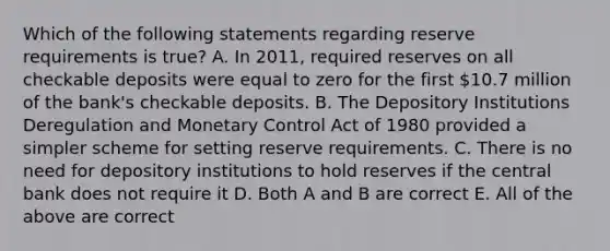 Which of the following statements regarding reserve requirements is​ true? A. In​ 2011, required reserves on all checkable deposits were equal to zero for the first​ 10.7 million of the​ bank's checkable deposits. B. The Depository Institutions Deregulation and Monetary Control Act of 1980 provided a simpler scheme for setting reserve requirements. C. There is no need for depository institutions to hold reserves if the central bank does not require it D. Both A and B are correct E. All of the above are correct