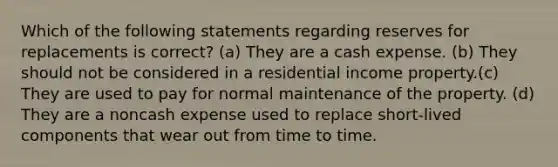 Which of the following statements regarding reserves for replacements is correct? (a) They are a cash expense. (b) They should not be considered in a residential income property.(c) They are used to pay for normal maintenance of the property. (d) They are a noncash expense used to replace short-lived components that wear out from time to time.