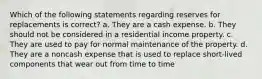 Which of the following statements regarding reserves for replacements is correct? a. They are a cash expense. b. They should not be considered in a residential income property. c. They are used to pay for normal maintenance of the property. d. They are a noncash expense that is used to replace short-lived components that wear out from time to time