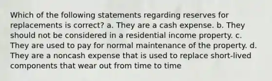 Which of the following statements regarding reserves for replacements is correct? a. They are a cash expense. b. They should not be considered in a residential income property. c. They are used to pay for normal maintenance of the property. d. They are a noncash expense that is used to replace short-lived components that wear out from time to time