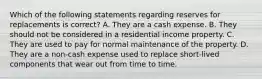 Which of the following statements regarding reserves for replacements is correct? A. They are a cash expense. B. They should not be considered in a residential income property. C. They are used to pay for normal maintenance of the property. D. They are a non-cash expense used to replace short-lived components that wear out from time to time.