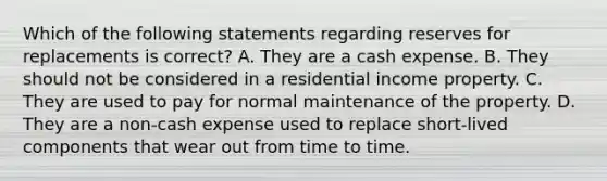 Which of the following statements regarding reserves for replacements is correct? A. They are a cash expense. B. They should not be considered in a residential income property. C. They are used to pay for normal maintenance of the property. D. They are a non-cash expense used to replace short-lived components that wear out from time to time.