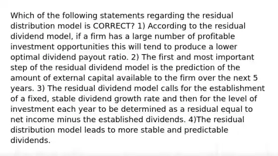 Which of the following statements regarding the residual distribution model is CORRECT? 1) According to the residual dividend model, if a firm has a large number of profitable investment opportunities this will tend to produce a lower optimal dividend payout ratio. 2) The first and most important step of the residual dividend model is the prediction of the amount of external capital available to the firm over the next 5 years. 3) The residual dividend model calls for the establishment of a fixed, stable dividend growth rate and then for the level of investment each year to be determined as a residual equal to net income minus the established dividends. 4)The residual distribution model leads to more stable and predictable dividends.