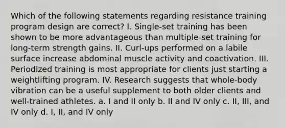 Which of the following statements regarding resistance training program design are correct? I. Single-set training has been shown to be more advantageous than multiple-set training for long-term strength gains. II. Curl-ups performed on a labile surface increase abdominal muscle activity and coactivation. III. Periodized training is most appropriate for clients just starting a weightlifting program. IV. Research suggests that whole-body vibration can be a useful supplement to both older clients and well-trained athletes. a. I and II only b. II and IV only c. II, III, and IV only d. I, II, and IV only