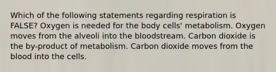 Which of the following statements regarding respiration is FALSE? Oxygen is needed for the body cells' metabolism. Oxygen moves from the alveoli into <a href='https://www.questionai.com/knowledge/k7oXMfj7lk-the-blood' class='anchor-knowledge'>the blood</a>stream. Carbon dioxide is the by-product of metabolism. Carbon dioxide moves from the blood into the cells.